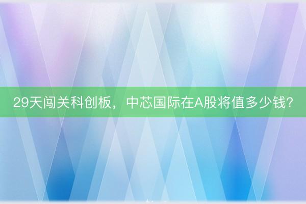 29天闯关科创板，中芯国际在A股将值多少钱?
