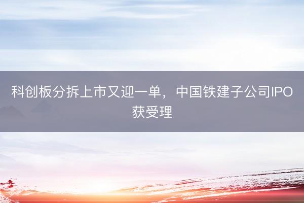 科创板分拆上市又迎一单，中国铁建子公司IPO获受理