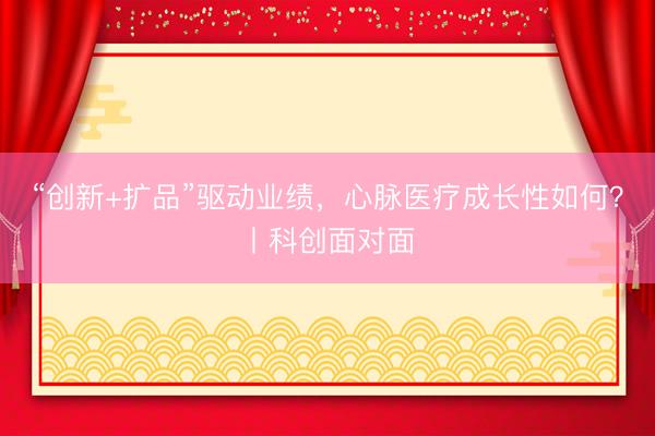 “创新+扩品”驱动业绩，心脉医疗成长性如何？丨科创面对面