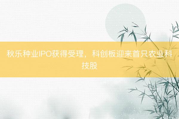 秋乐种业IPO获得受理，科创板迎来首只农业科技股