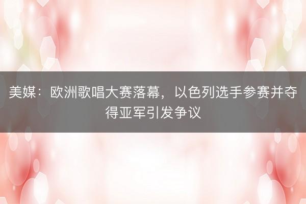 美媒：欧洲歌唱大赛落幕，以色列选手参赛并夺得亚军引发争议