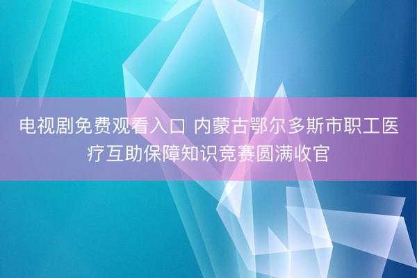 电视剧免费观看入口 内蒙古鄂尔多斯市职工医疗互助保障知识竞赛圆满收官
