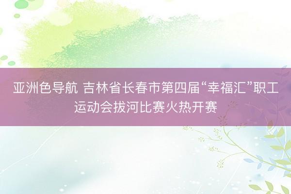 亚洲色导航 吉林省长春市第四届“幸福汇”职工运动会拔河比赛火热开赛