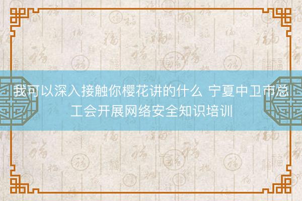 我可以深入接触你樱花讲的什么 宁夏中卫市总工会开展网络安全知识培训