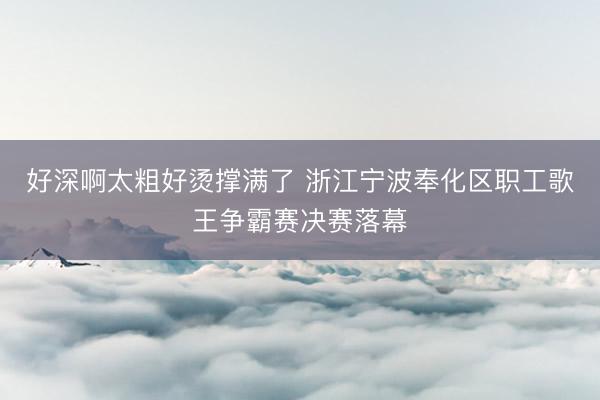 好深啊太粗好烫撑满了 浙江宁波奉化区职工歌王争霸赛决赛落幕