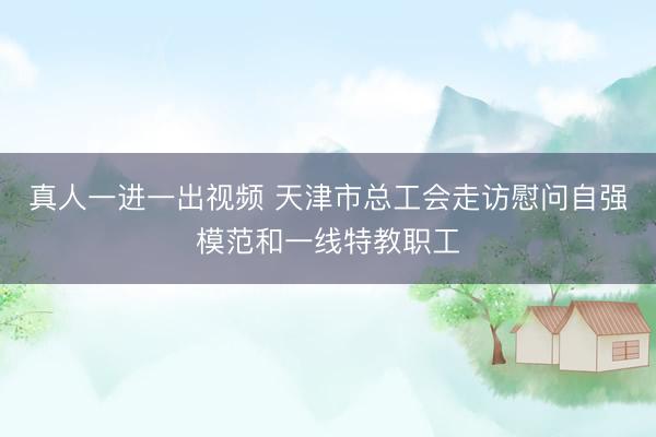 真人一进一出视频 天津市总工会走访慰问自强模范和一线特教职工