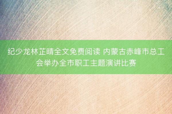 纪少龙林芷晴全文免费阅读 内蒙古赤峰市总工会举办全市职工主题演讲比赛