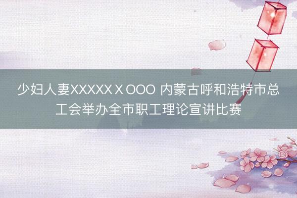少妇人妻XXXXXⅩOOO 内蒙古呼和浩特市总工会举办全市职工理论宣讲比赛