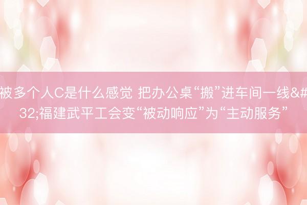 被多个人C是什么感觉 把办公桌“搬”进车间一线 福建武平工会变“被动响应”为“主动服务”