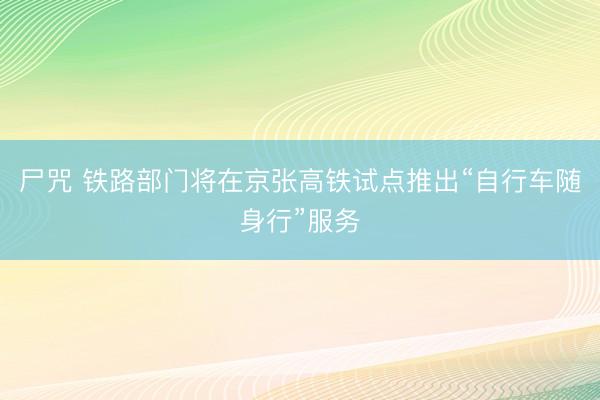 尸咒 铁路部门将在京张高铁试点推出“自行车随身行”服务