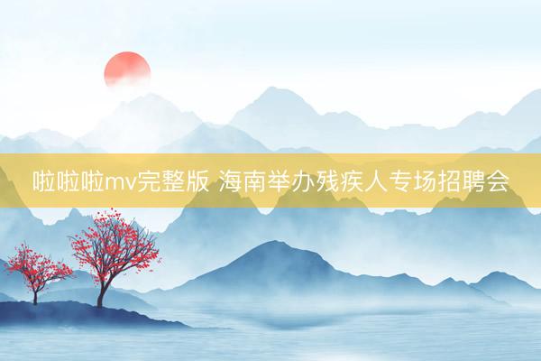 啦啦啦mv完整版 海南举办残疾人专场招聘会