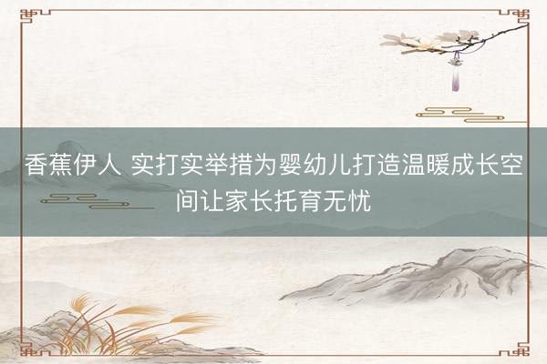 香蕉伊人 实打实举措为婴幼儿打造温暖成长空间让家长托育无忧