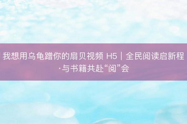 我想用乌龟蹭你的扇贝视频 H5｜全民阅读启新程·与书籍共赴“阅”会
