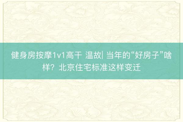 健身房按摩1v1高干 温故| 当年的“好房子”啥样？北京住宅标准这样变迁