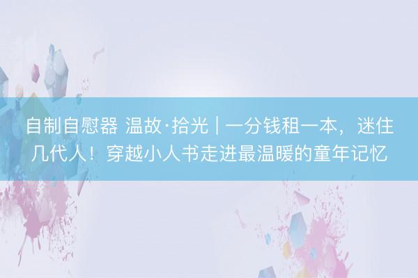 自制自慰器 温故·拾光 | 一分钱租一本，迷住几代人！穿越小人书走进最温暖的童年记忆
