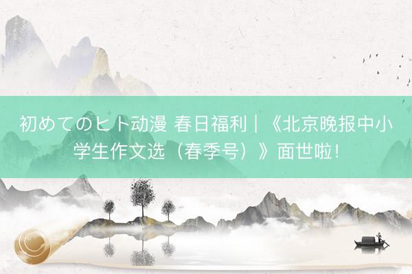 初めてのヒト动漫 春日福利 | 《北京晚报中小学生作文选（春季号）》面世啦！