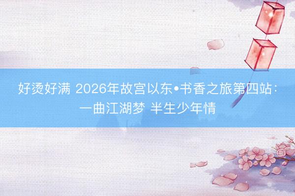 好烫好满 2026年故宫以东•书香之旅第四站：一曲江湖梦 半生少年情