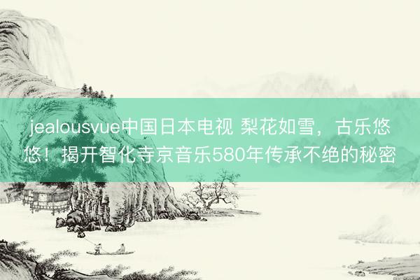 jealousvue中国日本电视 梨花如雪，古乐悠悠！揭开智化寺京音乐580年传承不绝的秘密