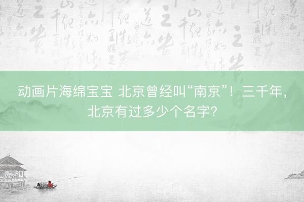 动画片海绵宝宝 北京曾经叫“南京”！三千年，北京有过多少个名字?