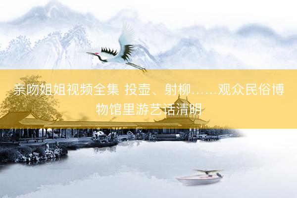 亲吻姐姐视频全集 投壶、射柳……观众民俗博物馆里游艺话清明