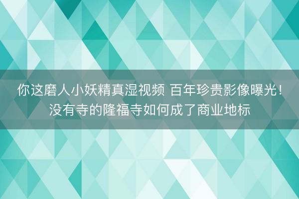 你这磨人小妖精真湿视频 百年珍贵影像曝光！没有寺的隆福寺如何成了商业地标