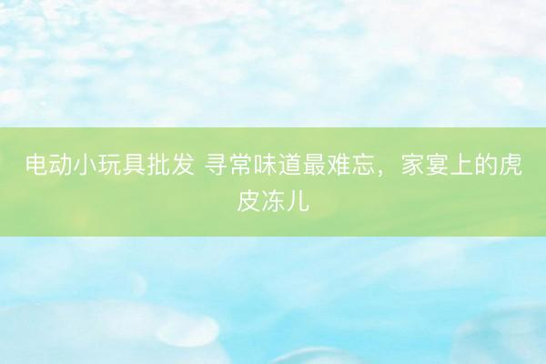 电动小玩具批发 寻常味道最难忘，家宴上的虎皮冻儿