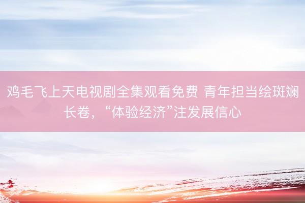 鸡毛飞上天电视剧全集观看免费 青年担当绘斑斓长卷,“体验经济”注发展信心