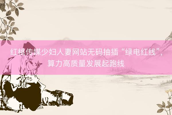 红桃传媒少妇人妻网站无码抽插 “绿电红线”，算力高质量发展起跑线