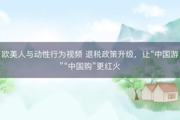 欧美人与动性行为视频 退税政策升级，让“中国游”“中国购”更红火