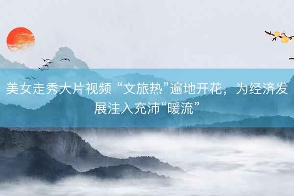 美女走秀大片视频 “文旅热”遍地开花，为经济发展注入充沛“暖流”