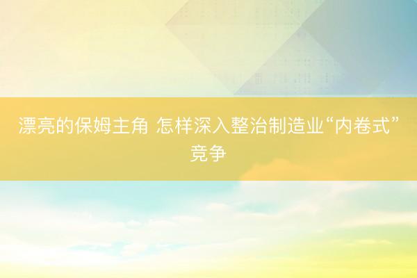 漂亮的保姆主角 怎样深入整治制造业“内卷式”竞争