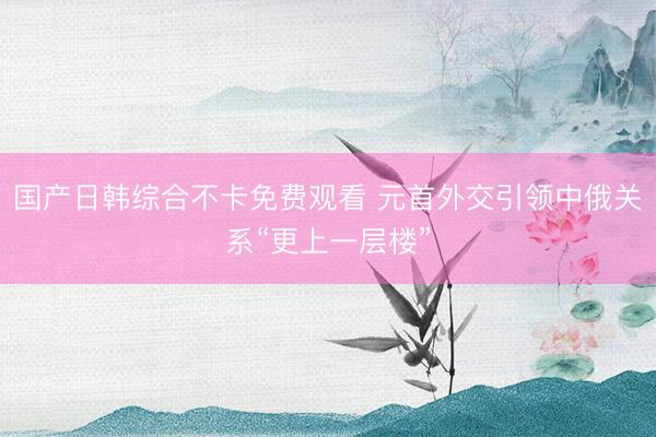 国产日韩综合不卡免费观看 元首外交引领中俄关系“更上一层楼”