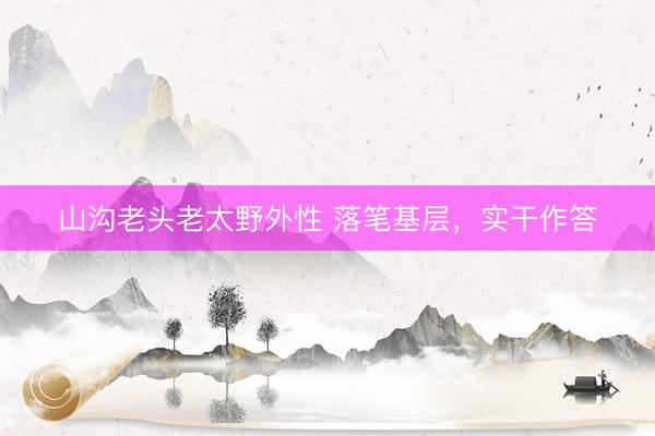 山沟老头老太野外性 落笔基层，实干作答
