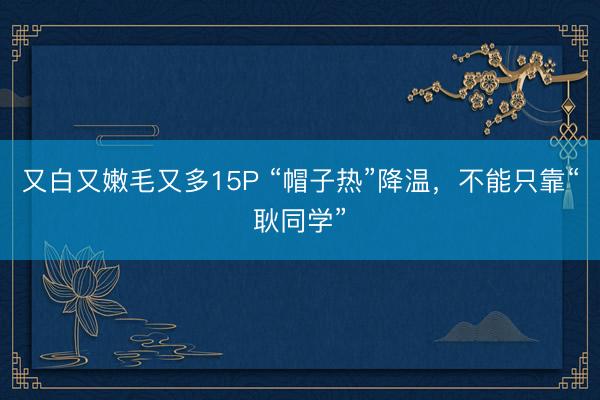 又白又嫩毛又多15P “帽子热”降温，不能只靠“耿同学”