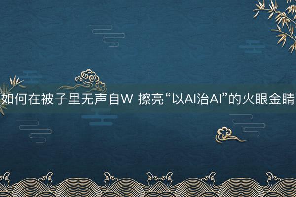 如何在被子里无声自W 擦亮“以AI治AI”的火眼金睛