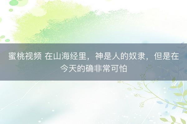 蜜桃视频 在山海经里，神是人的奴隶，但是在今天的确非常可怕