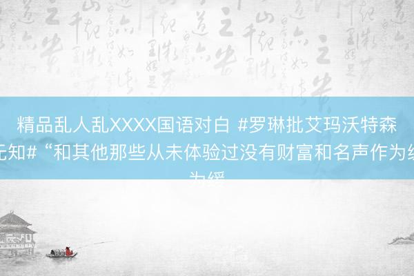 精品乱人乱XXXX国语对白 #罗琳批艾玛沃特森无知# “和其他那些从未体验过没有财富和名声作为缓