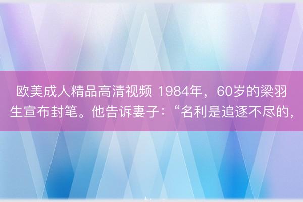 欧美成人精品高清视频 1984年，60岁的梁羽生宣布封笔。他告诉妻子：“名利是追逐不尽的，