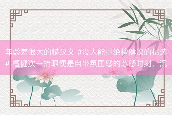 年龄差很大的糙汉文 #没人能拒绝檀健次的挑选# 檀健次一抬眼便是自带氛围感的苏感时刻，沉