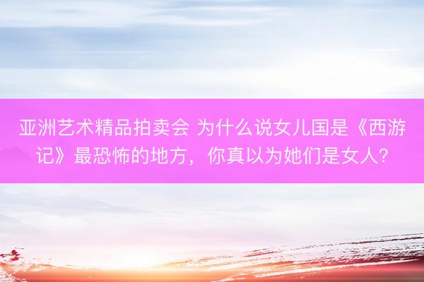 亚洲艺术精品拍卖会 为什么说女儿国是《西游记》最恐怖的地方，你真以为她们是女人？