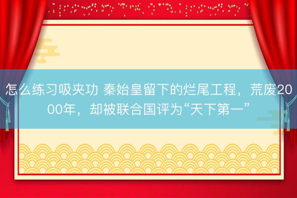怎么练习吸夹功 秦始皇留下的烂尾工程，荒废2000年，却被联合国评为“天下第一”
