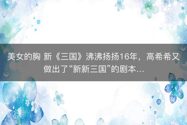 美女的胸 新《三国》沸沸扬扬16年，高希希又做出了“新新三国”的剧本…