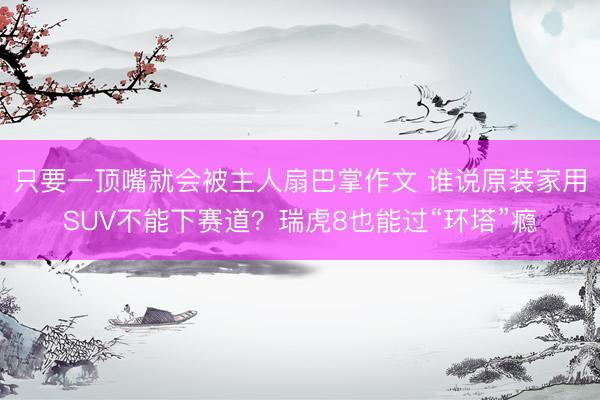 只要一顶嘴就会被主人扇巴掌作文 谁说原装家用SUV不能下赛道？瑞虎8也能过“环塔”瘾