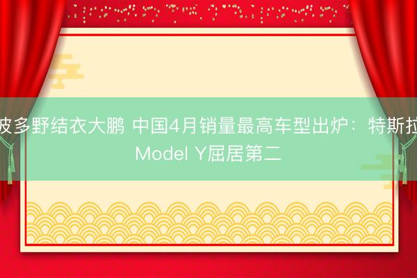 波多野结衣大鹏 中国4月销量最高车型出炉：特斯拉Model Y屈居第二
