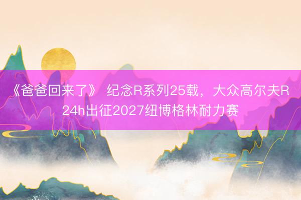 《爸爸回来了》 纪念R系列25载，大众高尔夫R 24h出征2027纽博格林耐力赛