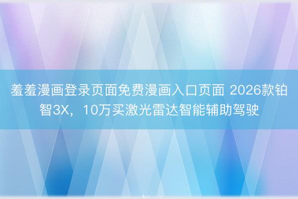 羞羞漫画登录页面免费漫画入口页面 2026款铂智3X，10万买激光雷达智能辅助驾驶
