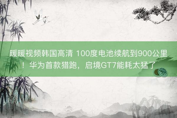 暖暖视频韩国高清 100度电池续航到900公里！华为首款猎跑，启境GT7能耗太猛了