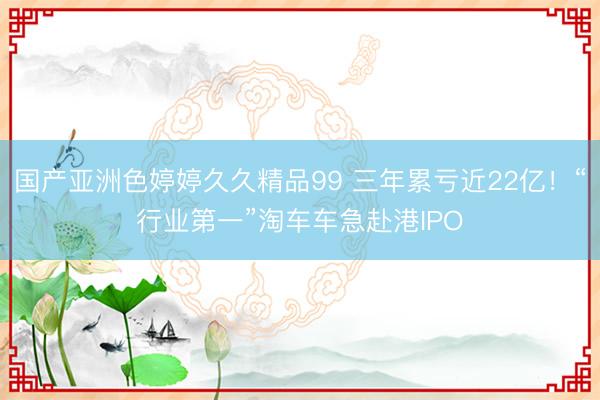 国产亚洲色婷婷久久精品99 三年累亏近22亿！“行业第一”淘车车急赴港IPO