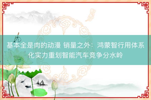 基本全是肉的动漫 销量之外：鸿蒙智行用体系化实力重划智能汽车竞争分水岭