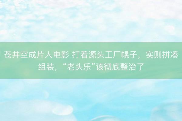 苍井空成片人电影 打着源头工厂幌子，实则拼凑组装，“老头乐”该彻底整治了